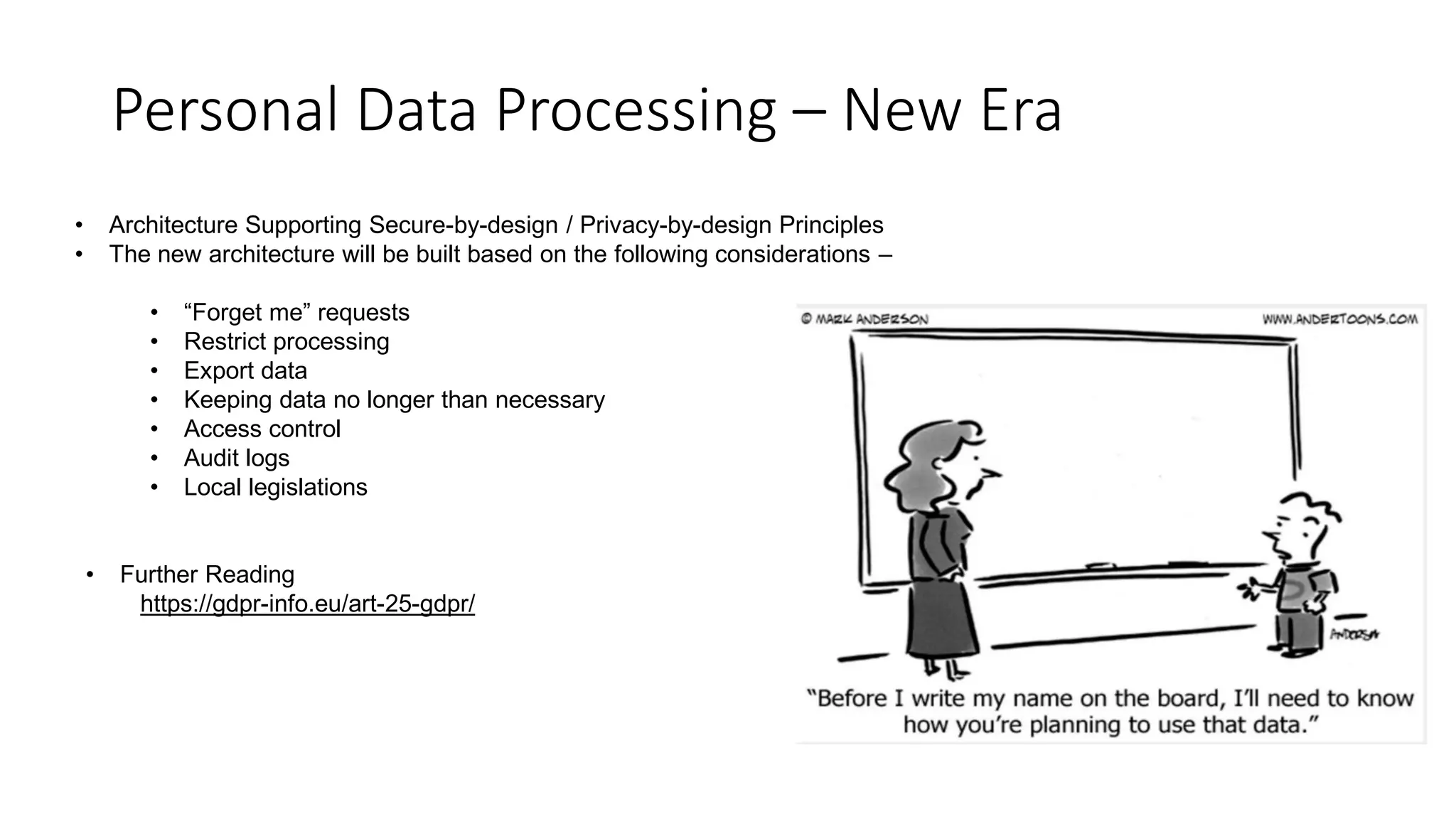 Personal Data Processing – New Era
• Architecture Supporting Secure-by-design / Privacy-by-design Principles
• The new architecture will be built based on the following considerations –
• “Forget me” requests
• Restrict processing
• Export data
• Keeping data no longer than necessary
• Access control
• Audit logs
• Local legislations
• Further Reading
https://gdpr-info.eu/art-25-gdpr/
 