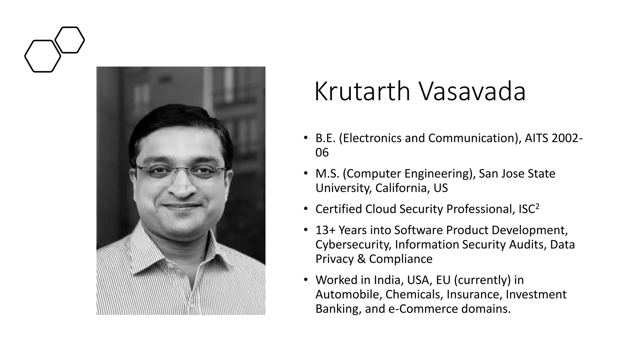 Krutarth Vasavada
• B.E. (Electronics and Communication), AITS 2002-
06
• M.S. (Computer Engineering), San Jose State
University, California, US
• Certified Cloud Security Professional, ISC2
• 13+ Years into Software Product Development,
Cybersecurity, Information Security Audits, Data
Privacy & Compliance
• Worked in India, USA, EU (currently) in
Automobile, Chemicals, Insurance, Investment
Banking, and e-Commerce domains.
 