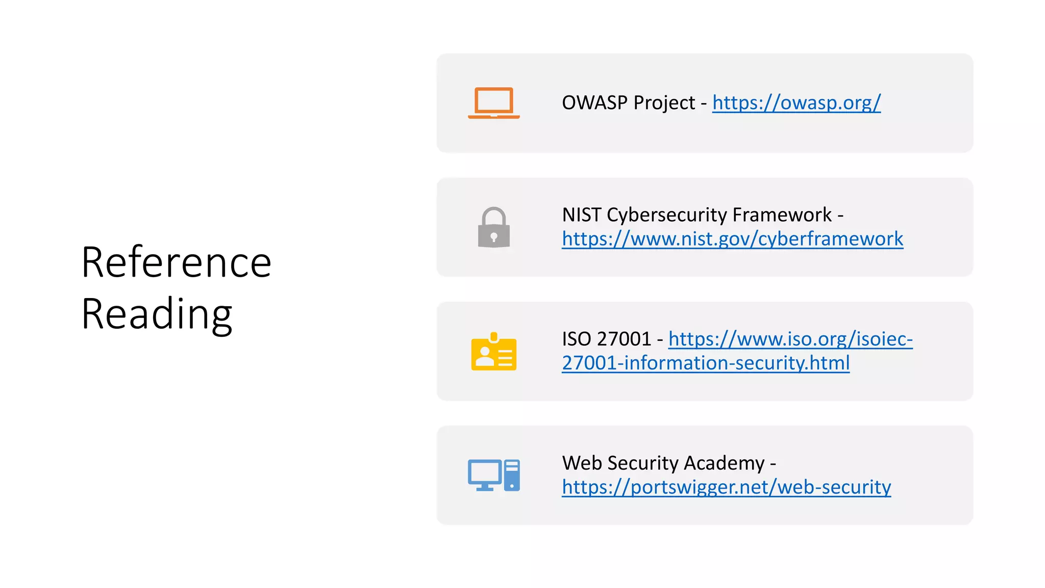 Reference
Reading
OWASP Project - https://owasp.org/
NIST Cybersecurity Framework -
https://www.nist.gov/cyberframework
ISO 27001 - https://www.iso.org/isoiec-
27001-information-security.html
Web Security Academy -
https://portswigger.net/web-security
 
