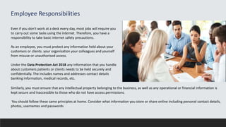 Employee Responsibilities
Even if you don't work at a desk every day, most jobs will require you
to carry out some tasks using the internet. Therefore, you have a
responsibility to take basic internet safety precautions.
As an employee, you must protect any information held about your
customers or clients. your organisation your colleagues and yourself
from misuse or unauthorised access.
Under the Data Protection Act 2018 any information that you handle
about customers patients or clients needs to be held securely and
confidentially. The Includes names and addresses contact details
banking information, medical records, etc.
Similarly, you must ensure that any intellectual property belonging to the business, as well as any operational or financial information is
kept secure and inaccessible to those who do not have access permissions.
You should follow these same principles at home. Consider what information you store or share online including personal contact details,
photos, usernames and passwords
 