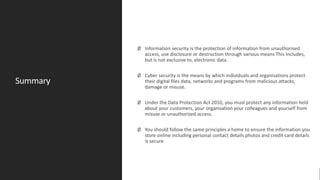 Summary
Ø Information security is the protection of information from unauthorised
access, use disclosure or destruction through various means This Includes,
but is not exclusive to, electronic data.
Ø Cyber security is the means by which individuals and organisations protect
their digital files data, networks and programs from malicious attacks,
damage or misuse.
Ø Under the Data Protection Act 2010, you must protect any information held
about your customers, your organisation your colleagues and yourself from
misuse or unauthorised access.
Ø You should follow the same principles a home to ensure the information you
store online including personal contact details photos and credit card details
is secure
 