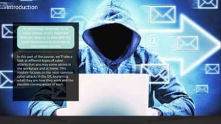 In this part of the course, we’ll take a
look at different types of cyber
attacks that you may come across in
the workplace and at home. This
module focuses on the most common
cyber attacks in the UK, explaining
what they are how they work and the
possible consequences of each.
Introduction
As technology advances, so do
cyber attacks, so it's important
that you keep up to date with the
latest developments and risks to
information security
 