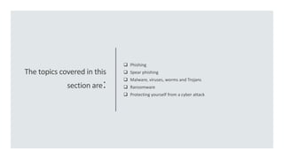 The topics covered in this
section are:
 Phishing
 Spear phishing
 Malware, viruses, worms and Trojans
 Ransomware
 Protecting yourself from a cyber attack
 