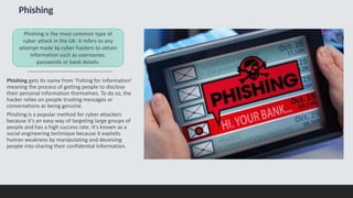 Phishing
Phishing gets its name from ‘Fishing for Information’
meaning the process of getting people to disclose
their personal information themselves. To do so, the
hacker relies on people trusting messages or
conversations as being genuine.
Phishing is a popular method for cyber attackers
because it's an easy way of targeting large groups of
people and has a high success rate. It's known as a
social engineering technique because it exploits
human weakness by manipulating and deceiving
people into sharing their confidential Information.
Phishing is the most common type of
cyber attack in the UK. It refers to any
attempt made by cyber hackers to obtain
information such as usernames.
passwords or bank details.
 