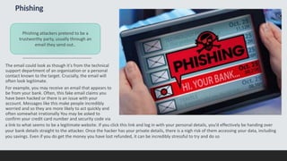 Phishing
The email could look as though it's from the technical
support department of an organisation or a personal
contact known to the target. Crucially, the email will
often look legitimate.
For example, you may receive an email that appears to
be from your bank. Often, this fake email claims you
have been hacked or there is an issue with your
account. Messages like this make people incredibly
worried and so they are more likely to act quickly and
often somewhat irrationally You may be asked to
confirm your credit card number and security code via
Phishing attackers pretend to be a
trustworthy party, usually through an
email they send out..
a link to what seems to be a legitimate website. If you click this link and log in with your personal details, you’d effectively be handing over
your bank details straight to the attacker. Once the hacker has your private details, there is a nigh risk of them accessing your data, including
you savings. Even if you do get the money you have lost refunded, it can be incredibly stressful to try and do so
 