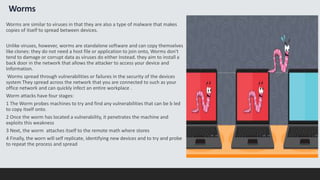 Worms
Worms are similar to viruses in that they are also a type of malware that makes
copies of itself to spread between devices.
Unlike viruses, however, worms are standalone software and can copy themselves
like clones: they do not need a host file or application to join onto, Worms don't
tend to damage or corrupt data as viruses do either Instead. they aim to install a
back door in the network that allows the attacker to access your device and
Information.
Worms spread through vulnerabilities or failures in the security of the devices
system They spread across the network that you are connected to such as your
office network and can quickly infect an entire workplace .
Worm attacks have four stages:
1 The Worm probes machines to try and find any vulnerabilities that can be b led
to copy itself onto.
2 Once the worm has located a vulnerability, it penetrates the machine and
exploits this weakness
3 Next, the worm attaches itself to the remote math where stores
4 Finally, the worn will self replicate, identifying new devices and to try and probe
to repeat the process and spread
 