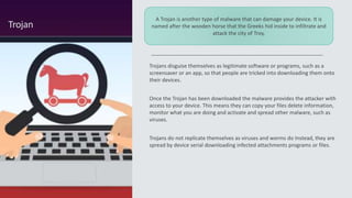 Trojans disguise themselves as legitimate software or programs, such as a
screensaver or an app, so that people are tricked into downloading them onto
their devices.
Once the Trojan has been downloaded the malware provides the attacker with
access to your device. This means they can copy your files delete information,
monitor what you are doing and activate and spread other malware, such as
viruses.
Trojans do not replicate themselves as viruses and worms do Instead, they are
spread by device serial downloading infected attachments programs or files.
Trojan
A Trojan is another type of malware that can damage your device. It is
named after the wooden horse that the Greeks hid inside to infiltrate and
attack the city of Troy.
 