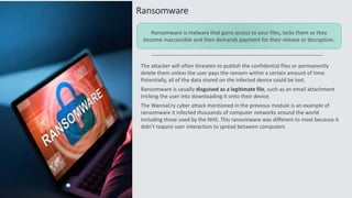 Ransomware
The attacker will often threaten to publish the confidential files or permanently
delete them unless the user pays the ransom within a certain amount of time.
Potentially, all of the data stored on the infected device could be lost.
Ransomware is usually disguised as a legitimate file, such as an email attachment
tricking the user into downloading it onto their device.
The WannaCry cyber attack mentioned in the previous module is an example of
ransomware it infected thousands of computer networks around the world
Including those used by the NHS. This ransomware was different to most because it
didn't require user interaction to spread between computers
Ransomware is malware that gains access to your files, locks them so they
become inaccessible and then demands payment for their release or decryption.
 