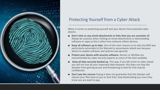 Protecting Yourself from a Cyber Attack
When it comes to protecting yourself and your device from potential cyber
attacks:
Don't click on any email attachments or links that you are uncertain of.
Always be cautious when clicking on email attachments or downloading
software or apps as this is often how malware infects devices.
Keep all software up to date. One of the main reasons as to why the NHS was
particularly vulnerable to the WannaCry ransomware attack was because
advice to update software and systems was ignored.
Protect your device with security software. Norton or MCAfee are
recommended by cyber security experts as some of the best available.
Keep all data securely backed up. This way, if you fall victim to cyber attack
you will not lose all your important data However. this does not stop the
attacker from gaining access and threatening to leak for that may be
confidential
Don't pay the ransom Paying it does not guarantee that the attacker will
release your files back to you or that they' stop blackmailing you once they
know you are want to pay.
 