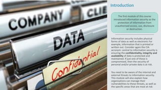 Introduction
Information security includes physical
forms of data as well as electronic For
example, information that is printed or
written out. Consider again the CIA
acronym: central to information security is
ensuring the confidentiality, integrity and
availability of data is protected and
maintained. If just one of these is
compromised, then the security of
personal and/or private data is at risk.
You need to be aware of the internal and
external threats to information security.
This module will also explain how
organisations can manage their
vulnerabilities to these threats, as well as
the specific areas that are most at risk
The first module of this course
introduced information security as the
protection of information from
unauthorised access, use, disclosure
or destruction.
 