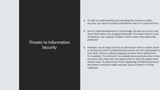 Threats to Information
Security
§ As well as understanding and managing the threats to cyber
security, you need to protect information that is in a physical form.
§ Due to rapid developments in technology, the way we access, and
store information has changed drastically. This means that in most
workplaces, the majority of data is online rather than physically
produced.
§ However, we do keep and rely on information that is written down
or printed out and if confidential documents are left unattended at
your desk, there is nothing stopping someone from taking them.
For example, if a contractor has already been granted access to the
premises, they may have the opportunity to steal the papers with
relative ease. To prevent this from happening confidential physical
documents should be safely secured, such as locked in a filing
cupboard.
 