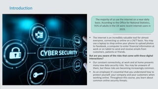  The internet is an incredibly valuable tool for almost
everyone, connecting us online on a 24/7 basis. You may
use a laptop to shop online your phone to upload photos
to Facebook, a computer to enter financial information at
work or on tablet to send and receive emails from
customers, patients or friends.
But are you aware of the risks that come with these digital
interactions?
 Our constant connectivity, at work and at home presents
many new data security risks. You may be unaware of
them, but these risks are becoming increasingly common.
 As an employee it's essential that you understand how to
protect yourself. your company and your customers when
working online. Throughout this course, you learn about
common online security threats.
Introduction
The majority of us use the internet on a near-daily
basis. According to the Office for National Statistics,
91% of adults in the UK were recent internet users in
2019.
 