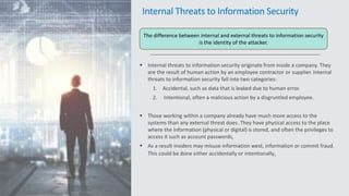 Internal Threats to Information Security
 Internal threats to information security originate from inside a company. They
are the result of human action by an employee contractor or supplier. Internal
threats to information security fall into two categories:
1. Accidental, such as data that is leaked due to human error.
2. Intentional, often a malicious action by a disgruntled employee.
 Those working within a company already have much more access to the
systems than any external threat does. They have physical access to the place
where the information (physical or digital) is stored, and often the privileges to
access it such as account passwords,
 As a result insiders may misuse information west, information or commit fraud.
This could be done either accidentally or intentionally,
The difference between internal and external threats to information security
is the identity of the attacker.
 