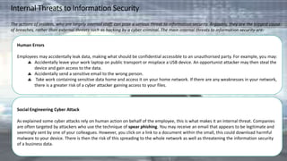 Internal Threats to Information Security
The actions of insiders, who are largely internal staff, can pose a serious threat to information security. Arguably, they are the biggest cause
of breaches, rather than external threats such as hacking by a cyber criminal. The main internal threats to information security are:
Human Errors
Employees may accidentally leak data, making what should be confidential accessible to an unauthorised party. For example, you may:
Accidentally leave your work laptop on public transport or misplace a USB device. An opportunist attacker may then steal the
device and gain access to the data.
Accidentally send a sensitive email to the wrong person.
Take work containing sensitive data home and access it on your home network. If there are any weaknesses in your network,
there is a greater risk of a cyber attacker gaining access to your files.
Social Engineering Cyber Attack
As explained some cyber attacks rely on human action on behalf of the employee, this is what makes it an internal threat. Companies
are often targeted by attackers who use the technique of spear phishing. You may receive an email that appears to be legitimate and
seemingly sent by one of your colleagues. However, you click on a link to a document within the small, this could download harmful
malware to your device. There is then the risk of this spreading to the whole network as well as threatening the information security
of a business data.
 