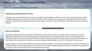 Internal Threats to Information Security
Further internal threats to information security include
Employees Downloading Malicious Content
Employees may access websites that have pop-ups on pages or have dangerous malware on them. They could be using the internet
for work-related purposes or otherwise, such as surfing the web for personal use. Just going on certain websites alone can result in
malicious content being unknowingly downloaded onto a device. Once here. It has the potential to infect the whole of the company's
network
Stolen or Leaked Data
Employees and particularly those working in IT departments, often have easy access to confidential data. Therefore, a seriously
disgruntled employee has the means to passwords, steal confidential data, or unleash malware onto the company network. An
employee may do so if they were denied a promotion or bonus, they felt they deserved or due to their contract being terminated or
they might have a new job with a competitor, and so be stealing confidential data, such as client information for this purpose.
Some employees may also have infiltrated the company under false pretences. They could be hoping to access and sell information on
the black market or be working for someone else's interests. This is why thorough background checks into a prospective employee are
a necessary measure for jobs that require the handling of certain data
 