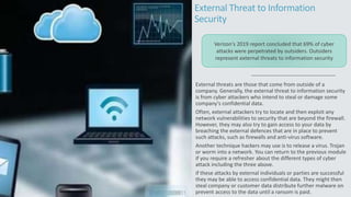 External Threat to Information
Security
External threats are those that come from outside of a
company. Generally, the external threat to information security
is from cyber attackers who intend to steal or damage some
company's confidential data.
Often, external attackers try to locate and then exploit any
network vulnerabilities to security that are beyond the firewall.
However, they may also try to gain access to your data by
breaching the external defences that are in place to prevent
such attacks, such as firewalls and anti-virus software.
Another technique hackers may use is to release a virus. Trojan
or worm into a network. You can return to the previous module
if you require a refresher about the different types of cyber
attack including the three above.
if these attacks by external individuals or parties are successful
they may be able to access confidential data. They might then
steal company or customer data distribute further malware on
prevent access to the data until a ransom is paid.
Verizon's 2019 report concluded that 69% of cyber
attacks were perpetrated by outsiders. Outsiders
represent external threats to information security
 