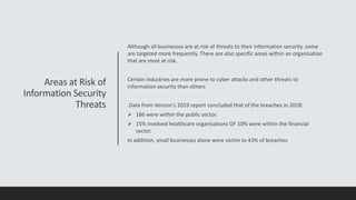 Areas at Risk of
Information Security
Threats
Although all businesses are at risk of threats to their information security. some
are targeted more frequently. There are also specific areas within an organisation
that are most at risk.
Certain industries are more prone to cyber attacks and other threats to
information security than others
.Data from Verizon's 2019 report concluded that of the breaches in 2018:
 166 were within the public sector.
 15% involved healthcare organisations OF 10% were within the financial
sector.
In addition, small businesses alone were victim to 43% of breaches
 