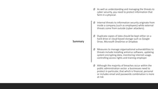 Summary
Ø As well as understanding and managing the threats to
cyber security, you need to protect information that
farm in a physical.
Ø Internal threats to information security originate from
inside a company (such as employees) while external
threats come from outside (cyber attackers).
Ø Duplicate copies of data should be kept either on a
hard drive or cloud-based storage such as Google
Drive, Microsoft OneDrive or Dropbox
Ø Measures to manage organisational vulnerabilities to
threats include installing antivirus software, updating
system encrypting data, monitoring internet usage.
controlling access rights and training employer.
Ø Although the majority of breaches occur within the
public administration sector. a businesses need to
protect in particular, that which is financial, personal
or includes email and passwords combination is more
at risk
 