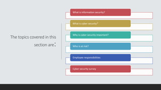 The topics covered in this
section are:
What is information security?
What is cyber security?
Why is cyber security important?
Who is at risk?
Employee responsibilities
Cyber security survey
 