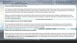 Before sharing any sort of information online, even if it's simply entering a username and password, you should always check that the
website you re on is reputable and trustworthy
Check the website URL begins with 'https
The majority of website URLS begin with https but be cautious of those with just 'http, https means that communications between the
user and the browser are encrypted converted to code to prevent unauthorised access. These sites are protected by an SSi certificate
that prevents the information from being intercepted as it enters the site and goes to the server.
While you should be looking out for sites with this URL be aware that it doesn't guarantee that a website is legitimate and secure,
Nowadays anyone can apply for a basic SSL certificate and quite easily get an 'https URL meaning it's possible that fake domains may
be used for phishing purposes.
Look for a padlock icon next to the website address
The closed padlock indicates that its connection is secure and means that the information shared between you and the website is
private. You can click on the icon to see summary of how secure your browser believes the connection to be. Your browser such as
Google Chrome will also alert you if you can't visit the site safely or privately.
Always ensure the website URL is exactly what it should be:
Before you click on any links have your mouse over and the URL shows up at the bottom left of your browser. Once on the website look
at the address bar to make sure you on the site you intend to be on. Hackers often make subtle changes that can easily be missed, such
as co-0perativebank.co.uk instead of co-operativebank.co.uk. You Unknowingly end up entering your username and password and
other bark details into a phishing site
 