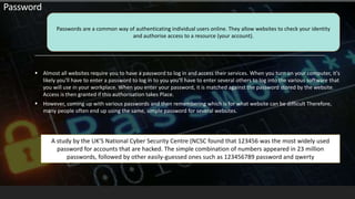  Almost all websites require you to have a password to log in and access their services. When you turn on your computer, it's
likely you'll have to enter a password to log in to you you'll have to enter several others to log into the various software that
you will use in your workplace. When you enter your password, it is matched against the password stored by the website.
Access is then granted if this authorisation takes Place.
 However, coming up with various passwords and then remembering which is for what website can be difficult Therefore,
many people often end up using the same, simple password for several websites.
Passwords are a common way of authenticating individual users online. They allow websites to check your identity
and authorise access to a resource (your account).
Password
A study by the UK'S National Cyber Security Centre (NCSC found that 123456 was the most widely used
password for accounts that are hacked. The simple combination of numbers appeared in 23 million
passwords, followed by other easily-guessed ones such as 123456789 password and qwerty
 