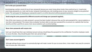 For your passwords to be more secure there are a few simple rules that you should follow, both at work and at home
Don't write your password down
Avoid keeping a written record of any of your passwords because you never know whose hands, they could end up in. In particular,
never keep passwords on a note next to your computer Essentially, you a be handling access to your accounts straight to any potential
hacker. The same goes for keeping your passwords saved in an online document without password protection
Avoid using the same password for different accounts and change your password regularly .
One of the main reasons as to why someone's account has been hacked is because they use the same password for a secure website as
one that is less protected. This means that an attacker has been able to crack your password for an account on a website that has low
Severity and then used this to access more secure website such as online banking
Never share passwords with anyone else
Each user should have their own individual account and you should keep the password to this confidential. If another employee needs
to access the data , they should be given their own personal login.
Don't Leave account signed in
Although setting all your account to automatically login will make it easier for you to access them, it also make it very easy for someone
else to access your information.
 