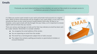 Emails
It is likely you receive spam emails to your work and private mail accounts on a regular
basis. Many of these automatically end up straight in your spam folder, so you may never
actually see them as your email account usually deletes them after 30 days or so.
However, some spam emails will slip through Into your inbox, so it's important to remain
vigilant with all emails that you receive.
There are various warning signs to look out for that may indicate an email has been sent
by a cyber attacker. Remember to consider whether:
You recognise the email address of the sender.
You are expecting an email from the sender.
The email has a normal genuine subject line or looks unusual.
The subject line contains spelling punctuation or grammatical mistakes or
unusual characters
Previously, you learnt about phishing and how attackers can send out fake emails to try and gain access to
confidential, personal or financial information.
 