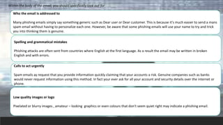 Within the body of the email, you should specifically look out for
Who the email is addressed to
Many phishing emails simply say something generic such as Dear user or Dear customer. This is because it's much easier to send a mans
spam email without having to personalize each one. However, be aware that some phishing emails will use your name to try and trick
you into thinking them is genuine.
Spelling and grammatical mistakes
Phishing attacks are often sent from countries where English at the first language. As a result the email may be written in broken
English and with errors.
Calls to act urgently
Spam emails ay request that you provide information quickly claiming that your accounts a risk. Genuine companies such as banks
would never request information using this method. In fact your ever ask for all your account and security details over the internet or
phone.
Low quality images or logo
Pixelated or blurry images , amateur – looking graphics or even colours that don’t seem quiet right may indicate a phishing email.
 