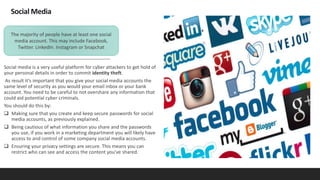 Social Media
Social media is a very useful platform for cyber attackers to get hold of
your personal details in order to commit identity theft.
As result it's important that you give your social media accounts the
same level of security as you would your email inbox or your bank
account. You need to be careful to not overshare any information that
could aid potential cyber criminals.
You should do this by:
 Making sure that you create and keep secure passwords for social
media accounts, as previously explained.
 Being cautious of what information you share and the passwords
you use, if you work in a marketing department you will likely have
access to and control of some company social media accounts.
 Ensuring your privacy settings are secure. This means you can
restrict who can see and access the content you've shared.
The majority of people have at least one social
media account. This may include Facebook,
Twitter. LinkedIn. Instagram or Snapchat
 