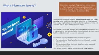 You may have heard the phrases ‘information security’ and ‘cyber
security’ being used interchangeably. Both refer to the processes
that are put in place to ensure information in kept confidential and
available only to those with authorised access.
Information can include personal records as well as businesses data.
It may be stored and accessed using computers or in written records
but it must be kept safe wherever it is located.
Information security can be divided into two categories:
 The protection of the physical environment through physical
measures and
 The protection of the electronic data from being accessed
without authorisation.
This second category is what is referred to as cyber security.
Information security is the protection of information
from unauthorised access, use, disclosure or
destruction through various means. This includes, but
is not exclusive to, electronic data.
What is Information Security?
 