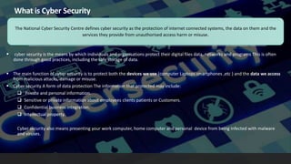What is Cyber Security
 cyber security is the means by which individuals and organisations protect their digital files data, networks and programs This is often
done through good practices, including the safe storage of data.
 The main function of cyber security is to protect both the devices we use (computer Laptops smartphones ,etc ) and the data we access
from malicious attacks, damage or misuse.
 Cyber security A form of data protection The information that protected may include:
 Private and personal information.
 Sensitive or private information about employees clients patients or Customers.
 Confidential business integration.
 Intellectual property.
Cyber security also means presenting your work computer, home computer and personal device from being Infected with malware
and viruses.
The National Cyber Security Centre defines cyber security as the protection of internet connected systems, the data on them and the
services they provide from unauthorised access harm or misuse.
 