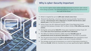 Why is cyber–Security Important
Britain is targeted by up to 1,000 cyber attacks every hour.
Research by Beaming, a business internet service provider, found that on
average, UK businesses were subjected to 119,659 internet-borne cyber
attacks each in the first quarter of 2019.
Action Fraud, the UK's National Fraud & Cyber Crime Reporting Centre
reported that between October 2017 to March 2018, £ 706 million was lost by
victims .
During this same period 332,570 crimes were reported to Action Fraud. Of
these 62% were from businesses and 39% from individuals .
The Office for National Statistics (ONS) reported 535,000 cases of
unauthorised access to personal information from July 2018 to June2019.
The UK government found that 32% of all businesses have identified at least
one cyber security breach or attack in the last 12 months (2018/9).
The average annual cost to businesses as a result of information breaches In
2019 was £4,180. While for charities this cost was significantly higher at£9 470.
You must be vigilant when online and take measures to prevent cyber attacks
from being successful. The following statistics on cyber security demonstrate
the scale of the threat
 