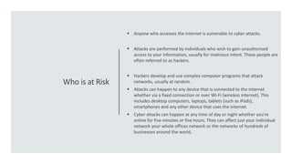 Who is at Risk
 Anyone who accesses the internet is vulnerable to cyber attacks.
 Attacks are performed by individuals who wish to gain unauthorised
access to your information, usually for malicious intent. These people are
often referred to as hackers.
 Hackers develop and use complex computer programs that attack
networks, usually at random.
 Attacks can happen to any device that is connected to the internet
whether via a fixed connection or over Wi-Fi (wireless internet). This
includes desktop computers, laptops, tablets (such as iPads),
smartphones and any other device that uses the internet.
 Cyber attacks can happen at any time of day or night whether you're
online for five minutes or five hours. They can affect just your individual
network your whole offices network or the networks of hundreds of
businesses around the world,
 