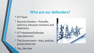 Who are our defenders?
• ICTTeam
• SecurityVendors – firewalls,
antivirus, Intrusion monitors and
detections
• ICT Hardware/Software
manufacturers
• The Government – laws, policies,
prosecutions etc
• You, the User
 
