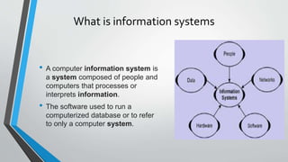 What is information systems
• A computer information system is
a system composed of people and
computers that processes or
interprets information.
• The software used to run a
computerized database or to refer
to only a computer system.
 