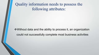 Quality information needs to possess the
following attributes:
Without data and the ability to process it, an organization
could not successfully complete most business activities
 