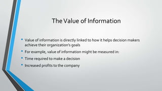 TheValue of Information
• Value of information is directly linked to how it helps decision makers
achieve their organization’s goals
• For example, value of information might be measured in:
• Time required to make a decision
• Increased profits to the company
 