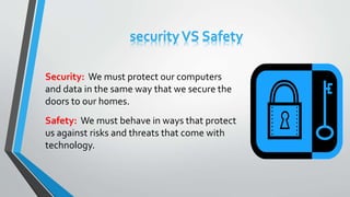 securityVS Safety
Security: We must protect our computers
and data in the same way that we secure the
doors to our homes.
Safety: We must behave in ways that protect
us against risks and threats that come with
technology.
 