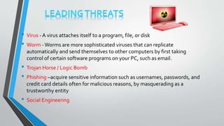 • Virus - A virus attaches itself to a program, file, or disk
• Worm -Worms are more sophisticated viruses that can replicate
automatically and send themselves to other computers by first taking
control of certain software programs on your PC, such as email.
• Trojan Horse / Logic Bomb
• Phishing –acquire sensitive information such as usernames, passwords, and
credit card details often for malicious reasons, by masquerading as a
trustworthy entity
• Social Engineering
 