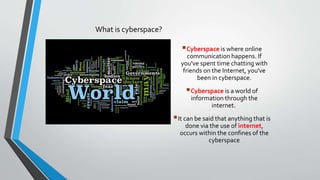 What is cyberspace?
Cyberspace is where online
communication happens. If
you've spent time chatting with
friends on the Internet, you've
been in cyberspace.
Cyberspace is a world of
information through the
internet.
It can be said that anything that is
done via the use of internet,
occurs within the confines of the
cyberspace
 