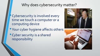 Why does cybersecurity matter?
•Cybersecurity is involved every
time we touch a computer or a
computing device
•Your cyber hygiene affects others
•Cyber security is a shared
responsibility
 