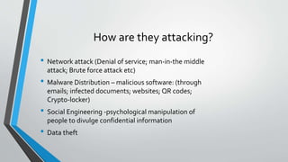 How are they attacking?
• Network attack (Denial of service; man-in-the middle
attack; Brute force attack etc)
• Malware Distribution – malicious software: (through
emails; infected documents; websites; QR codes;
Crypto-locker)
• Social Engineering -psychological manipulation of
people to divulge confidential information
• Data theft
 