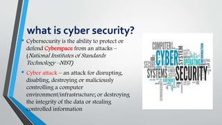 what is cyber security?
• Cybersecurity is the ability to protect or
defend Cyberspace from an attacks –
(National Institutes of Standards
Technology –NIST)
• Cyber attack – an attack for disrupting,
disabling, destroying or maliciously
controlling a computer
environment/infrastructure; or destroying
the integrity of the data or stealing
controlled information
 