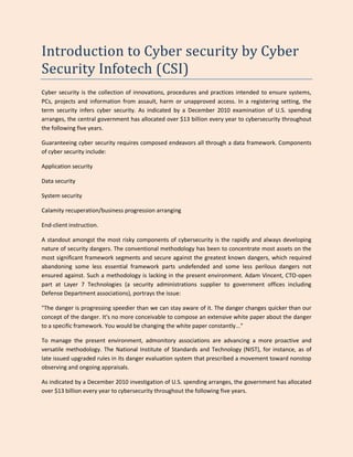 Introduction to Cyber security by Cyber
Security Infotech (CSI)
Cyber security is the collection of innovations, procedures and practices intended to ensure systems,
PCs, projects and information from assault, harm or unapproved access. In a registering setting, the
term security infers cyber security. As indicated by a December 2010 examination of U.S. spending
arranges, the central government has allocated over $13 billion every year to cybersecurity throughout
the following five years.
Guaranteeing cyber security requires composed endeavors all through a data framework. Components
of cyber security include:
Application security
Data security
System security
Calamity recuperation/business progression arranging
End-client instruction.
A standout amongst the most risky components of cybersecurity is the rapidly and always developing
nature of security dangers. The conventional methodology has been to concentrate most assets on the
most significant framework segments and secure against the greatest known dangers, which required
abandoning some less essential framework parts undefended and some less perilous dangers not
ensured against. Such a methodology is lacking in the present environment. Adam Vincent, CTO-open
part at Layer 7 Technologies (a security administrations supplier to government offices including
Defense Department associations), portrays the issue:
"The danger is progressing speedier than we can stay aware of it. The danger changes quicker than our
concept of the danger. It's no more conceivable to compose an extensive white paper about the danger
to a specific framework. You would be changing the white paper constantly..."
To manage the present environment, admonitory associations are advancing a more proactive and
versatile methodology. The National Institute of Standards and Technology (NIST), for instance, as of
late issued upgraded rules in its danger evaluation system that prescribed a movement toward nonstop
observing and ongoing appraisals.
As indicated by a December 2010 investigation of U.S. spending arranges, the government has allocated
over $13 billion every year to cybersecurity throughout the following five years.
 