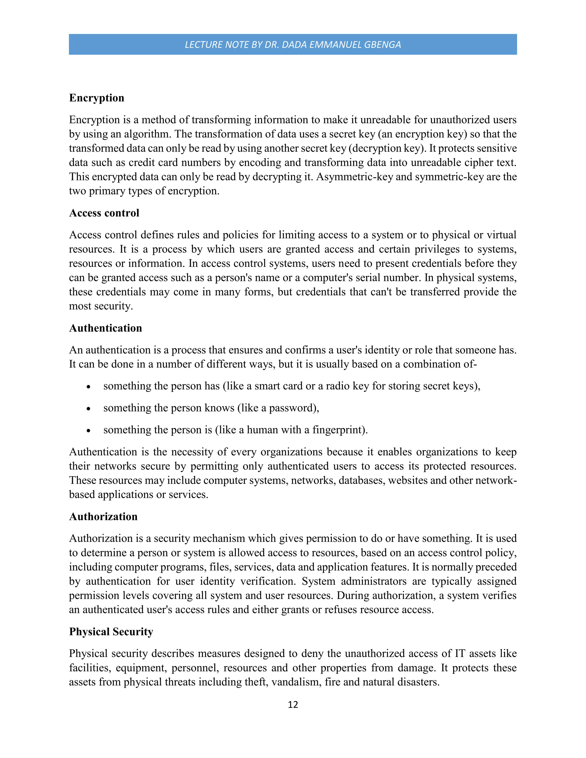 12
LECTURE NOTE BY DR. DADA EMMANUEL GBENGA
Encryption
Encryption is a method of transforming information to make it unreadable for unauthorized users
by using an algorithm. The transformation of data uses a secret key (an encryption key) so that the
transformed data can only be read by using another secret key (decryption key). It protects sensitive
data such as credit card numbers by encoding and transforming data into unreadable cipher text.
This encrypted data can only be read by decrypting it. Asymmetric-key and symmetric-key are the
two primary types of encryption.
Access control
Access control defines rules and policies for limiting access to a system or to physical or virtual
resources. It is a process by which users are granted access and certain privileges to systems,
resources or information. In access control systems, users need to present credentials before they
can be granted access such as a person's name or a computer's serial number. In physical systems,
these credentials may come in many forms, but credentials that can't be transferred provide the
most security.
Authentication
An authentication is a process that ensures and confirms a user's identity or role that someone has.
It can be done in a number of different ways, but it is usually based on a combination of-
 something the person has (like a smart card or a radio key for storing secret keys),
 something the person knows (like a password),
 something the person is (like a human with a fingerprint).
Authentication is the necessity of every organizations because it enables organizations to keep
their networks secure by permitting only authenticated users to access its protected resources.
These resources may include computer systems, networks, databases, websites and other network-
based applications or services.
Authorization
Authorization is a security mechanism which gives permission to do or have something. It is used
to determine a person or system is allowed access to resources, based on an access control policy,
including computer programs, files, services, data and application features. It is normally preceded
by authentication for user identity verification. System administrators are typically assigned
permission levels covering all system and user resources. During authorization, a system verifies
an authenticated user's access rules and either grants or refuses resource access.
Physical Security
Physical security describes measures designed to deny the unauthorized access of IT assets like
facilities, equipment, personnel, resources and other properties from damage. It protects these
assets from physical threats including theft, vandalism, fire and natural disasters.
 