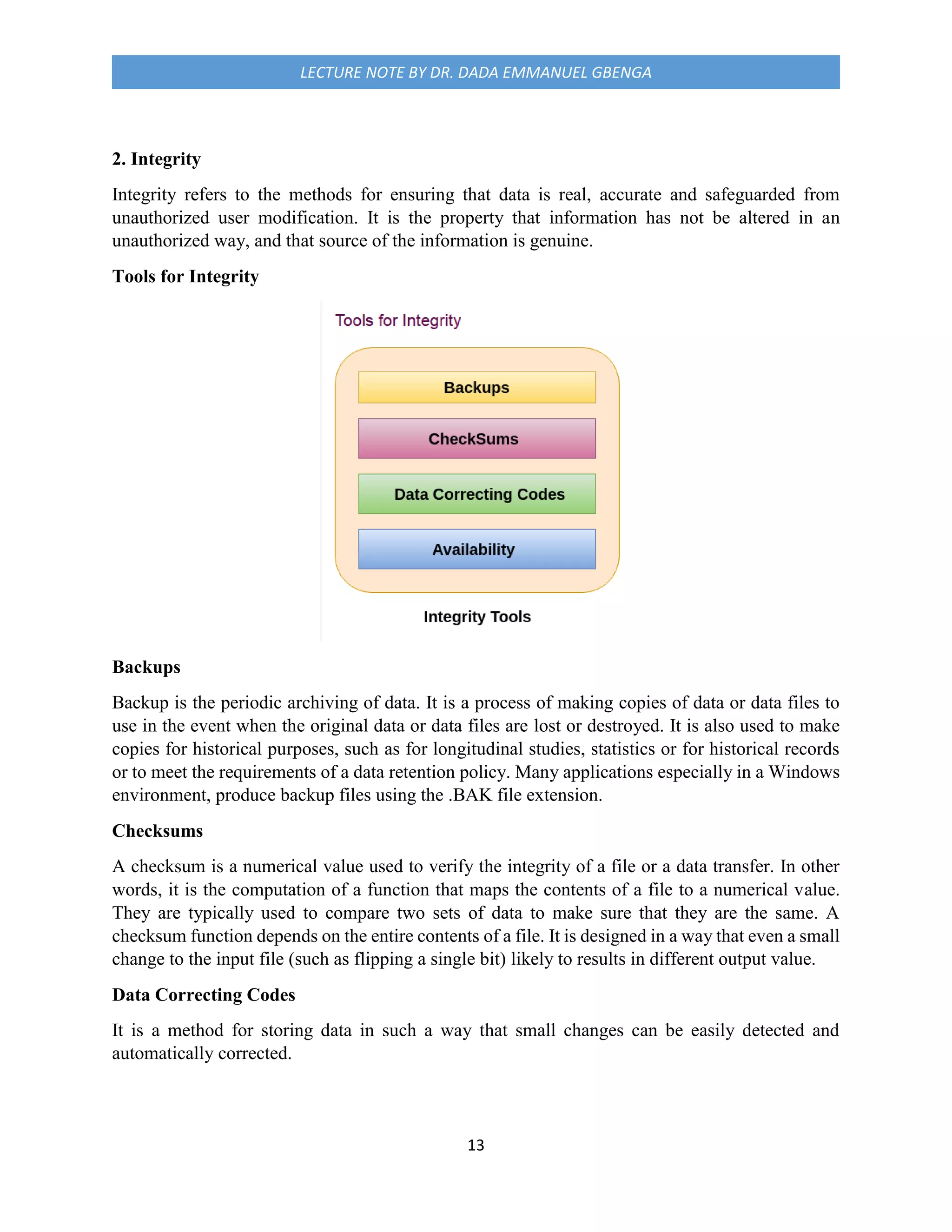 13
LECTURE NOTE BY DR. DADA EMMANUEL GBENGA
2. Integrity
Integrity refers to the methods for ensuring that data is real, accurate and safeguarded from
unauthorized user modification. It is the property that information has not be altered in an
unauthorized way, and that source of the information is genuine.
Tools for Integrity
Backups
Backup is the periodic archiving of data. It is a process of making copies of data or data files to
use in the event when the original data or data files are lost or destroyed. It is also used to make
copies for historical purposes, such as for longitudinal studies, statistics or for historical records
or to meet the requirements of a data retention policy. Many applications especially in a Windows
environment, produce backup files using the .BAK file extension.
Checksums
A checksum is a numerical value used to verify the integrity of a file or a data transfer. In other
words, it is the computation of a function that maps the contents of a file to a numerical value.
They are typically used to compare two sets of data to make sure that they are the same. A
checksum function depends on the entire contents of a file. It is designed in a way that even a small
change to the input file (such as flipping a single bit) likely to results in different output value.
Data Correcting Codes
It is a method for storing data in such a way that small changes can be easily detected and
automatically corrected.
 