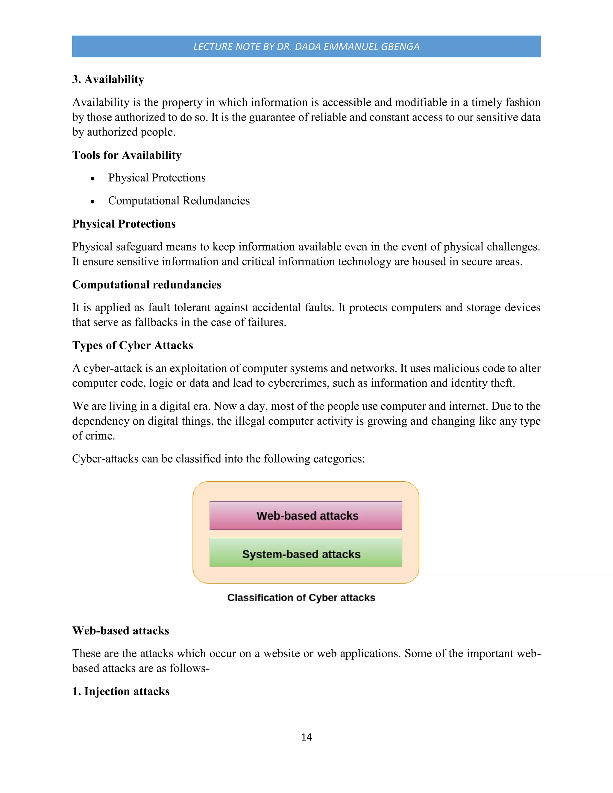 14
LECTURE NOTE BY DR. DADA EMMANUEL GBENGA
3. Availability
Availability is the property in which information is accessible and modifiable in a timely fashion
by those authorized to do so. It is the guarantee of reliable and constant access to our sensitive data
by authorized people.
Tools for Availability
 Physical Protections
 Computational Redundancies
Physical Protections
Physical safeguard means to keep information available even in the event of physical challenges.
It ensure sensitive information and critical information technology are housed in secure areas.
Computational redundancies
It is applied as fault tolerant against accidental faults. It protects computers and storage devices
that serve as fallbacks in the case of failures.
Types of Cyber Attacks
A cyber-attack is an exploitation of computer systems and networks. It uses malicious code to alter
computer code, logic or data and lead to cybercrimes, such as information and identity theft.
We are living in a digital era. Now a day, most of the people use computer and internet. Due to the
dependency on digital things, the illegal computer activity is growing and changing like any type
of crime.
Cyber-attacks can be classified into the following categories:
Web-based attacks
These are the attacks which occur on a website or web applications. Some of the important web-
based attacks are as follows-
1. Injection attacks
 