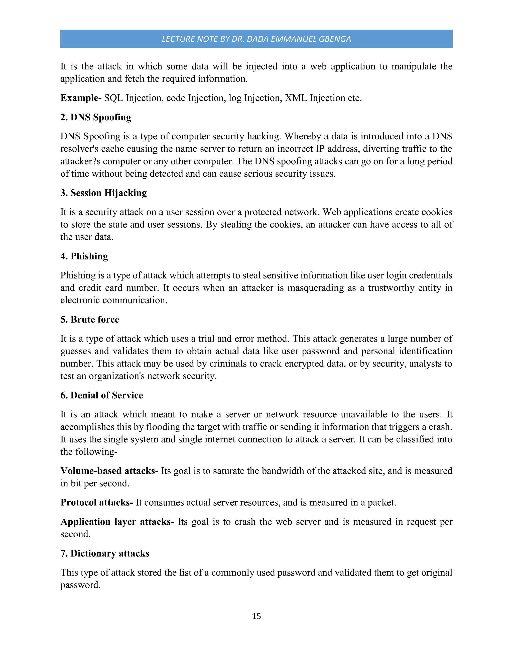 15
LECTURE NOTE BY DR. DADA EMMANUEL GBENGA
It is the attack in which some data will be injected into a web application to manipulate the
application and fetch the required information.
Example- SQL Injection, code Injection, log Injection, XML Injection etc.
2. DNS Spoofing
DNS Spoofing is a type of computer security hacking. Whereby a data is introduced into a DNS
resolver's cache causing the name server to return an incorrect IP address, diverting traffic to the
attacker?s computer or any other computer. The DNS spoofing attacks can go on for a long period
of time without being detected and can cause serious security issues.
3. Session Hijacking
It is a security attack on a user session over a protected network. Web applications create cookies
to store the state and user sessions. By stealing the cookies, an attacker can have access to all of
the user data.
4. Phishing
Phishing is a type of attack which attempts to steal sensitive information like user login credentials
and credit card number. It occurs when an attacker is masquerading as a trustworthy entity in
electronic communication.
5. Brute force
It is a type of attack which uses a trial and error method. This attack generates a large number of
guesses and validates them to obtain actual data like user password and personal identification
number. This attack may be used by criminals to crack encrypted data, or by security, analysts to
test an organization's network security.
6. Denial of Service
It is an attack which meant to make a server or network resource unavailable to the users. It
accomplishes this by flooding the target with traffic or sending it information that triggers a crash.
It uses the single system and single internet connection to attack a server. It can be classified into
the following-
Volume-based attacks- Its goal is to saturate the bandwidth of the attacked site, and is measured
in bit per second.
Protocol attacks- It consumes actual server resources, and is measured in a packet.
Application layer attacks- Its goal is to crash the web server and is measured in request per
second.
7. Dictionary attacks
This type of attack stored the list of a commonly used password and validated them to get original
password.
 