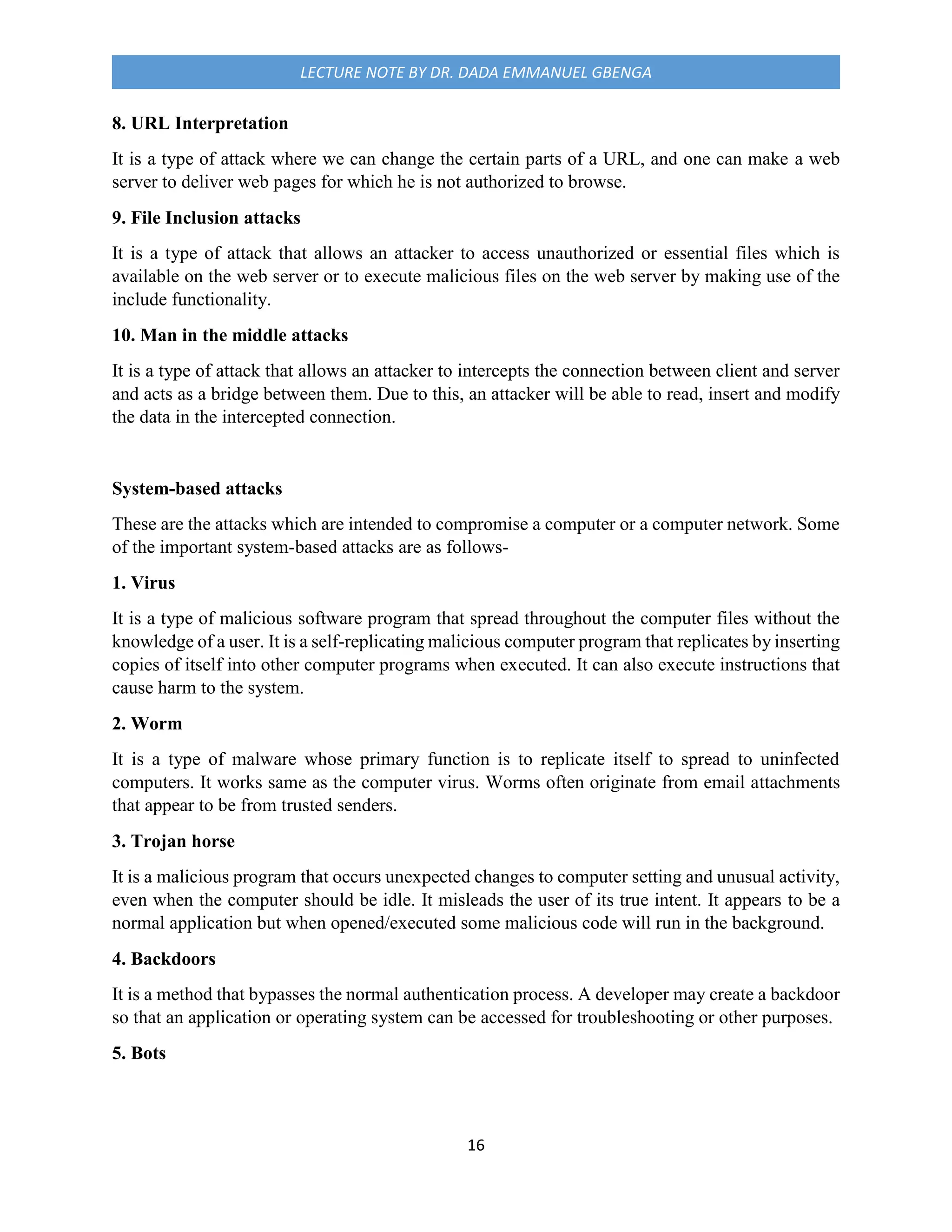 16
LECTURE NOTE BY DR. DADA EMMANUEL GBENGA
8. URL Interpretation
It is a type of attack where we can change the certain parts of a URL, and one can make a web
server to deliver web pages for which he is not authorized to browse.
9. File Inclusion attacks
It is a type of attack that allows an attacker to access unauthorized or essential files which is
available on the web server or to execute malicious files on the web server by making use of the
include functionality.
10. Man in the middle attacks
It is a type of attack that allows an attacker to intercepts the connection between client and server
and acts as a bridge between them. Due to this, an attacker will be able to read, insert and modify
the data in the intercepted connection.
System-based attacks
These are the attacks which are intended to compromise a computer or a computer network. Some
of the important system-based attacks are as follows-
1. Virus
It is a type of malicious software program that spread throughout the computer files without the
knowledge of a user. It is a self-replicating malicious computer program that replicates by inserting
copies of itself into other computer programs when executed. It can also execute instructions that
cause harm to the system.
2. Worm
It is a type of malware whose primary function is to replicate itself to spread to uninfected
computers. It works same as the computer virus. Worms often originate from email attachments
that appear to be from trusted senders.
3. Trojan horse
It is a malicious program that occurs unexpected changes to computer setting and unusual activity,
even when the computer should be idle. It misleads the user of its true intent. It appears to be a
normal application but when opened/executed some malicious code will run in the background.
4. Backdoors
It is a method that bypasses the normal authentication process. A developer may create a backdoor
so that an application or operating system can be accessed for troubleshooting or other purposes.
5. Bots
 