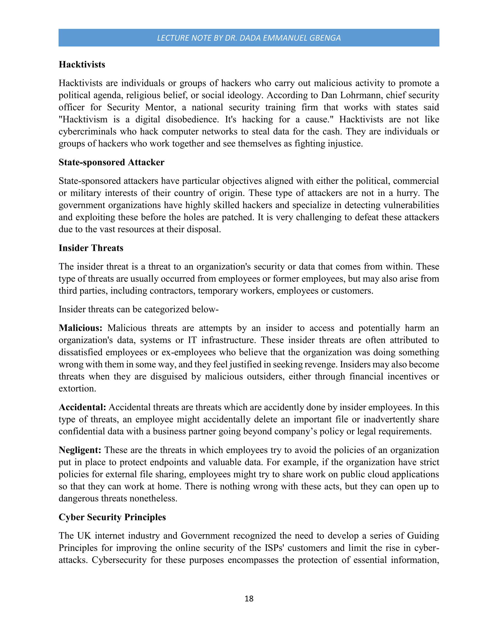 18
LECTURE NOTE BY DR. DADA EMMANUEL GBENGA
Hacktivists
Hacktivists are individuals or groups of hackers who carry out malicious activity to promote a
political agenda, religious belief, or social ideology. According to Dan Lohrmann, chief security
officer for Security Mentor, a national security training firm that works with states said
"Hacktivism is a digital disobedience. It's hacking for a cause." Hacktivists are not like
cybercriminals who hack computer networks to steal data for the cash. They are individuals or
groups of hackers who work together and see themselves as fighting injustice.
State-sponsored Attacker
State-sponsored attackers have particular objectives aligned with either the political, commercial
or military interests of their country of origin. These type of attackers are not in a hurry. The
government organizations have highly skilled hackers and specialize in detecting vulnerabilities
and exploiting these before the holes are patched. It is very challenging to defeat these attackers
due to the vast resources at their disposal.
Insider Threats
The insider threat is a threat to an organization's security or data that comes from within. These
type of threats are usually occurred from employees or former employees, but may also arise from
third parties, including contractors, temporary workers, employees or customers.
Insider threats can be categorized below-
Malicious: Malicious threats are attempts by an insider to access and potentially harm an
organization's data, systems or IT infrastructure. These insider threats are often attributed to
dissatisfied employees or ex-employees who believe that the organization was doing something
wrong with them in some way, and they feel justified in seeking revenge. Insiders may also become
threats when they are disguised by malicious outsiders, either through financial incentives or
extortion.
Accidental: Accidental threats are threats which are accidently done by insider employees. In this
type of threats, an employee might accidentally delete an important file or inadvertently share
confidential data with a business partner going beyond company’s policy or legal requirements.
Negligent: These are the threats in which employees try to avoid the policies of an organization
put in place to protect endpoints and valuable data. For example, if the organization have strict
policies for external file sharing, employees might try to share work on public cloud applications
so that they can work at home. There is nothing wrong with these acts, but they can open up to
dangerous threats nonetheless.
Cyber Security Principles
The UK internet industry and Government recognized the need to develop a series of Guiding
Principles for improving the online security of the ISPs' customers and limit the rise in cyber-
attacks. Cybersecurity for these purposes encompasses the protection of essential information,
 